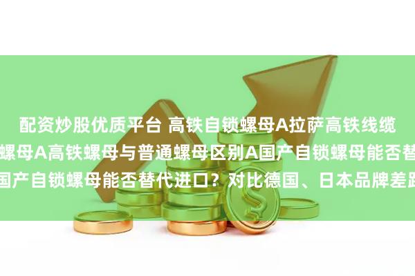 配资炒股优质平台 高铁自锁螺母A拉萨高铁线缆支架连接使用高铁自锁螺母A高铁螺母与普通螺母区别A国产自锁螺母能否替代进口？对比德国、日本品牌差距在哪？