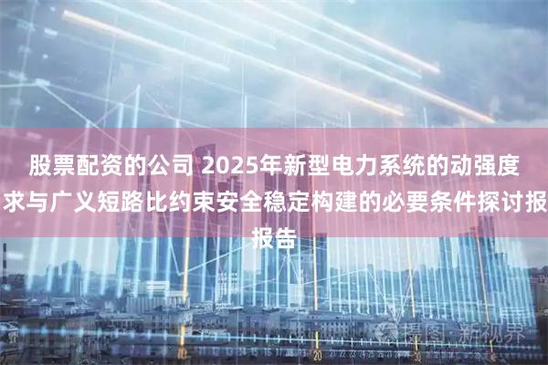 股票配资的公司 2025年新型电力系统的动强度需求与广义短路比约束安全稳定构建的必要条件探讨报告