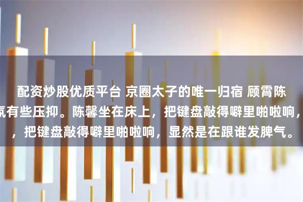 配资炒股优质平台 京圈太子的唯一归宿 顾霄陈馨江雪 回到宿舍，气氛有些压抑。陈馨坐在床上，把键盘敲得噼里啪啦响，显然是在跟谁发脾气。