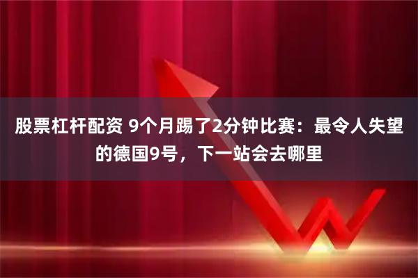 股票杠杆配资 9个月踢了2分钟比赛：最令人失望的德国9号，下一站会去哪里