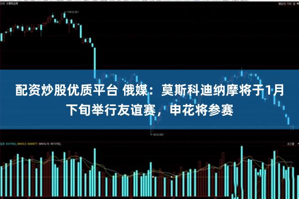 配资炒股优质平台 俄媒：莫斯科迪纳摩将于1月下旬举行友谊赛，申花将参赛