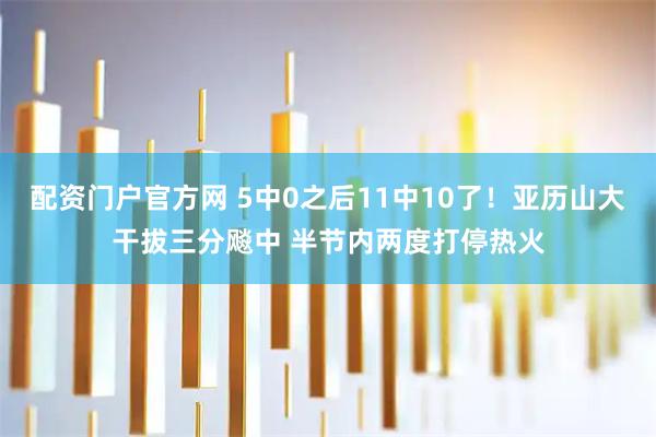 配资门户官方网 5中0之后11中10了！亚历山大干拔三分飚中 半节内两度打停热火