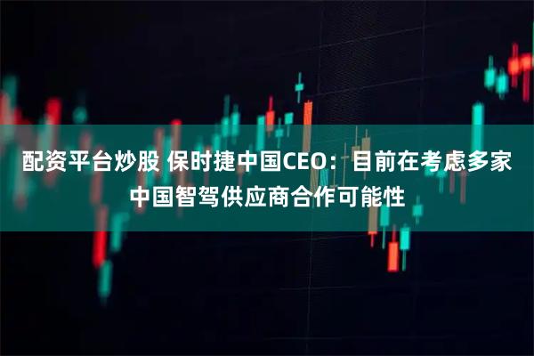 配资平台炒股 保时捷中国CEO：目前在考虑多家中国智驾供应商合作可能性