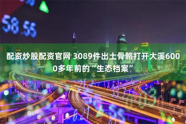 配资炒股配资官网 3089件出土骨骼打开大溪6000多年前的“生态档案”