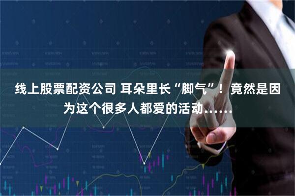 线上股票配资公司 耳朵里长“脚气”！竟然是因为这个很多人都爱的活动……