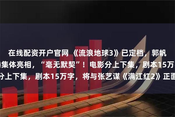 在线配资开户官网 《流浪地球3》已定档，郭帆、吴京、刘德华、沈腾集体亮相，“毫无默契”！电影分上下集，剧本15万字，将与张艺谋《满江红2》正面对决