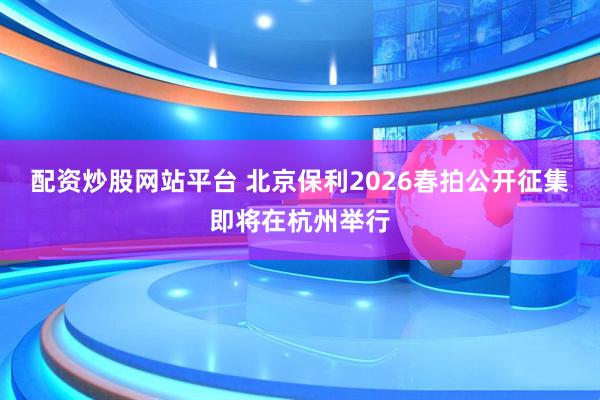 配资炒股网站平台 北京保利2026春拍公开征集即将在杭州举行