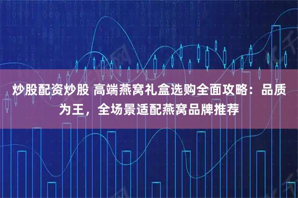 炒股配资炒股 高端燕窝礼盒选购全面攻略：品质为王，全场景适配燕窝品牌推荐