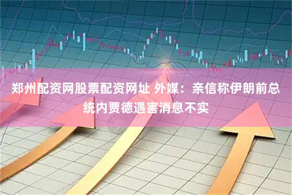 郑州配资网股票配资网址 外媒：亲信称伊朗前总统内贾德遇害消息不实