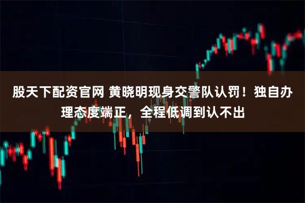股天下配资官网 黄晓明现身交警队认罚！独自办理态度端正，全程低调到认不出