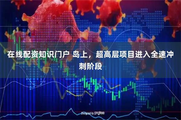 在线配资知识门户 岛上，超高层项目进入全速冲刺阶段