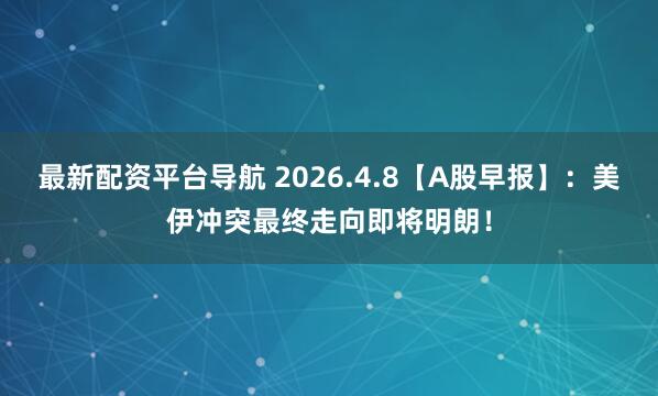 最新配资平台导航 2026.4.8【A股早报】：美伊冲突最终走向即将明朗！