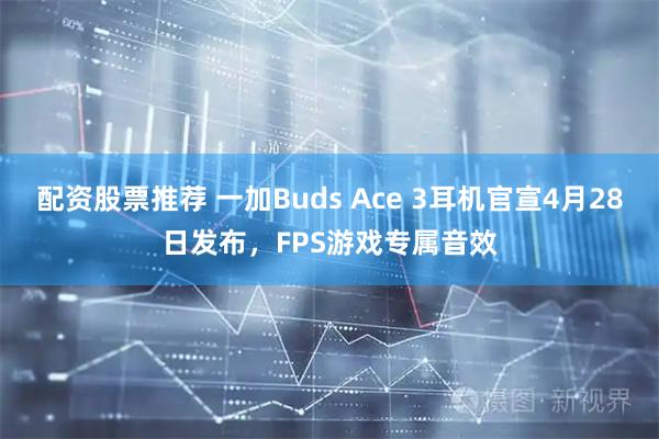 配资股票推荐 一加Buds Ace 3耳机官宣4月28日发布，FPS游戏专属音效