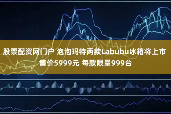 股票配资网门户 泡泡玛特两款Labubu冰箱将上市 售价5999元 每款限量999台