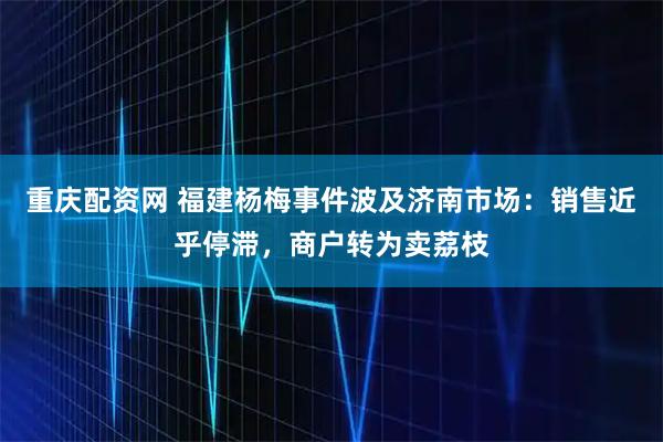 重庆配资网 福建杨梅事件波及济南市场：销售近乎停滞，商户转为卖荔枝