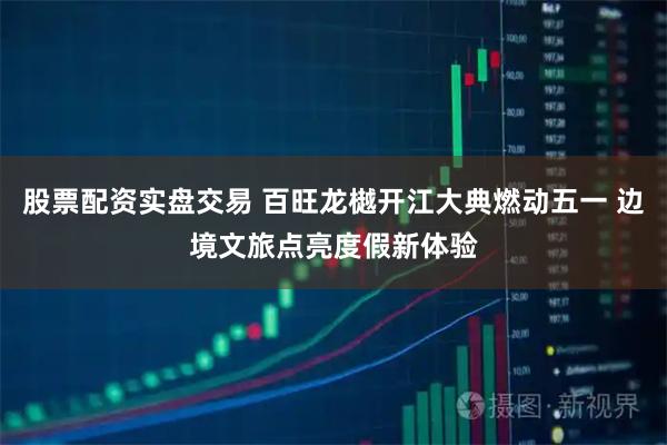 股票配资实盘交易 百旺龙樾开江大典燃动五一 边境文旅点亮度假新体验