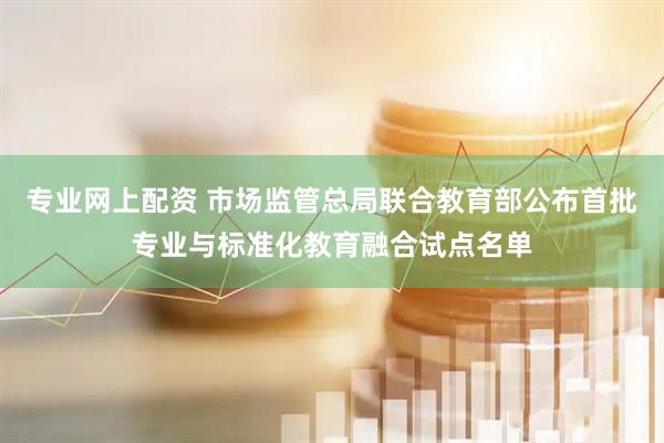 专业网上配资 市场监管总局联合教育部公布首批专业与标准化教育融合试点名单